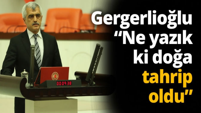 Gergerlioğlu “ Ne yazık ki doğa tahrip oldu”