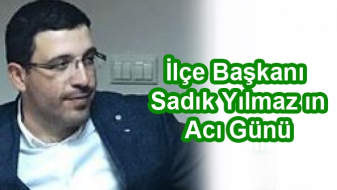 ilçe başkanı Sadık Yılmaz ın Acı Günü