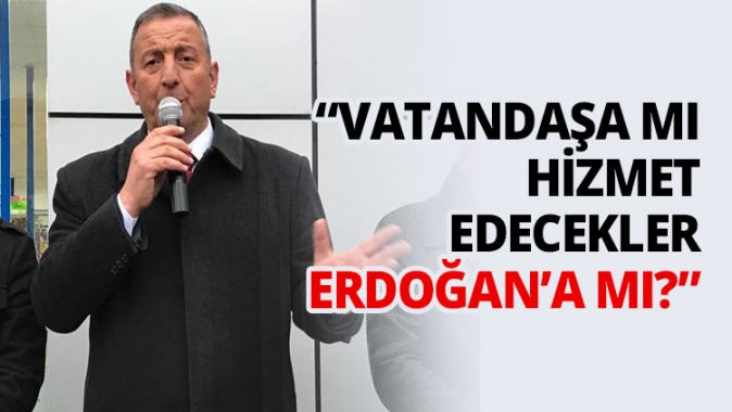 “Vatandaşa mı hizmet edecekler Erdoğan’a mı?”